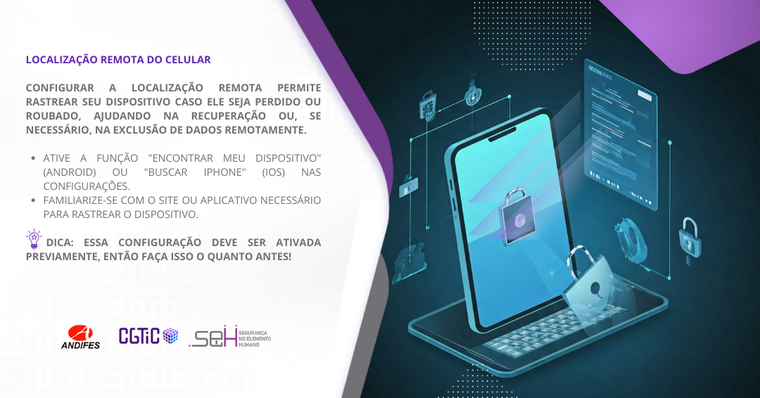 Banner virtual em formato retangular predominantemente nas cores branco e roxo. Formas de ondas na cor roxa e cinza dividem o banner em dois lados. No lado esquerdo (fundo branco), um título na cor roxa com o texto: “Localização remota do celular”. Abaixo do título, um texto na cor cinza que diz: “Configurar a localização remota permite rastrear seu dispositivo caso ele seja perdido ou roubado, ajudando na recuperação ou, se necessário, na exclusão de dados remotamente”. Logo abaixo, uma forma gráfica na cor roxa contém o texto “Saiba mais” escrito em branco. No lado direito, há uma imagem de um tablet apoiado sobre um teclado portátil. A tela do tablet está ligada, exibindo uma interface predominantemente azul. No centro da tela e ao seu redor, há ícones de cadeados e formas gráficas que representam possíveis acessos ao dispositivo. A composição visual ilustra a importância de configurar a localização remota, um recurso essencial para rastrear o dispositivo em casos de perda ou roubo.