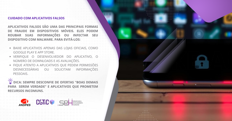 Banner virtual em formato retangular predominantemente nas cores branco e roxo. Formas de ondas na cor roxa e cinza dividem o banner em dois lados. No lado esquerdo (fundo branco), um título na cor roxa com o texto: “Cuidado com aplicativos falsos”. Abaixo do título, um texto na cor cinza que diz: “Apps falsos são uma das principais formas de fraude em dispositivos móveis. Eles podem roubar suas informações ou infectar seu dispositivo com malware”. Logo abaixo, uma forma gráfica na cor roxa contém o texto “Saiba mais” escrito em branco. Na parte inferior do lado esquerdo, há três logotipos: Andifes, CGTiC e SEH. No lado direito há uma imagem de um aparelho celular com acabamento metálico. Sobre a tela do celular, há um ícone em forma de cadeado na cor verde.
