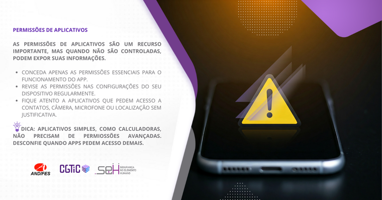 Banner virtual em formato retangular predominantemente nas cores branco e roxo. Formas de ondas na cor roxa e cinza dividem o banner em dois lados. No lado esquerdo (fundo branco), um título na cor roxa com o texto: “Permissões de Aplicativos”. Abaixo do título, um texto na cor cinza que diz: “As permissões de aplicativos são um recurso importante, mas quando não são controladas, podem expor suas informações”. Logo abaixo, uma forma gráfica na cor roxa contém o texto “Saiba mais” escrito em branco. Na parte inferior do lado esquerdo, há três logotipos: Andifes, CGTiC e SEH. No lado direito há uma imagem de um aparelho celular com acabamento metálico. Sobre a tela do celular, há um ícone em forma de triângulo com cantos arredondados, fundo amarelo e o símbolo de exclamação (“!”) na cor cinza no centro. A composição visual representa um alerta ou notificação importante, ilustrando a necessidade de atenção a possíveis riscos ou problemas, como permissões excessivas de aplicativos, configurações críticas ou vulnerabilidades de segurança.
